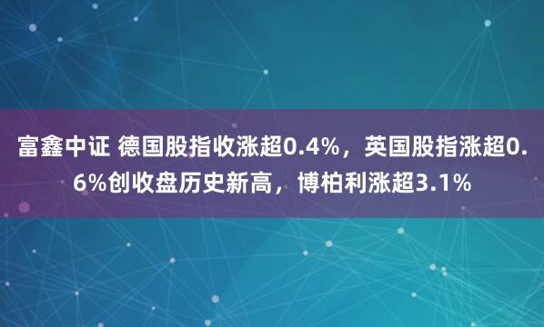 富鑫中证 德国股指收涨超0.4%,英国股指涨超0.6%创收盘历史新高,博柏利涨超3.1%