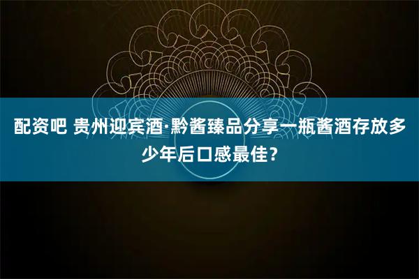 配资吧 贵州迎宾酒·黔酱臻品分享一瓶酱酒存放多少年后口感最佳？