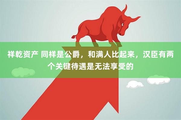 祥乾资产 同样是公爵，和满人比起来，汉臣有两个关键待遇是无法享受的