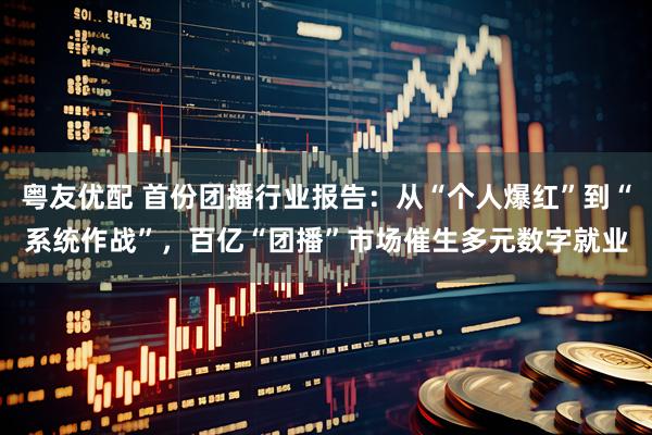 粤友优配 首份团播行业报告：从“个人爆红”到“系统作战”，百亿“团播”市场催生多元数字就业