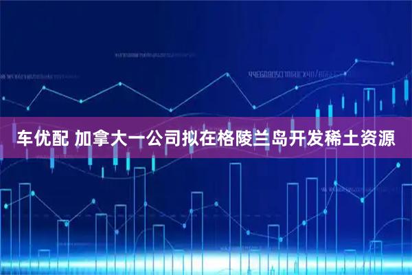 车优配 加拿大一公司拟在格陵兰岛开发稀土资源