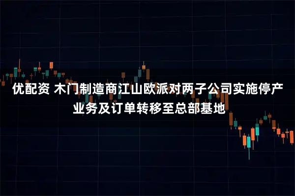 优配资 木门制造商江山欧派对两子公司实施停产 业务及订单转移至总部基地