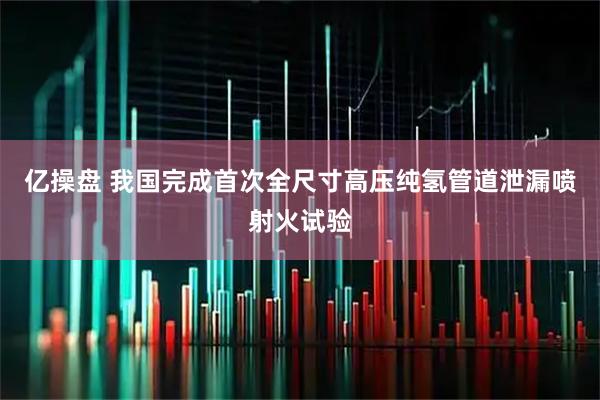 亿操盘 我国完成首次全尺寸高压纯氢管道泄漏喷射火试验