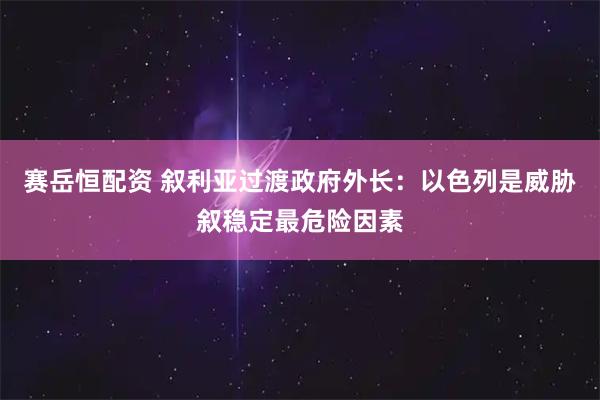赛岳恒配资 叙利亚过渡政府外长：以色列是威胁叙稳定最危险因素