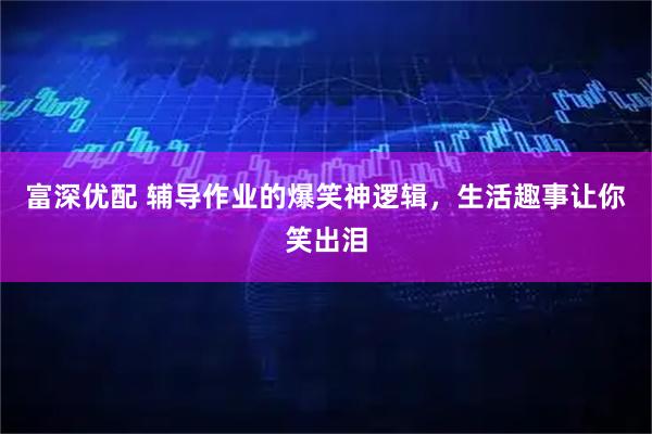 富深优配 辅导作业的爆笑神逻辑，生活趣事让你笑出泪