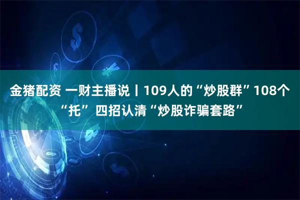 金猪配资 一财主播说丨109人的“炒股群”108个“托” 四招认清“炒股诈骗套路”