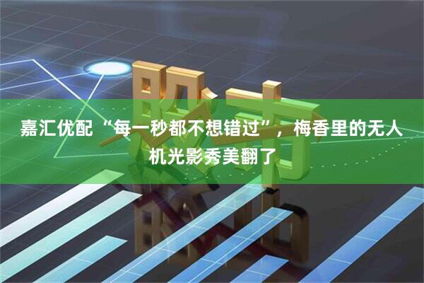 嘉汇优配 “每一秒都不想错过”，梅香里的无人机光影秀美翻了