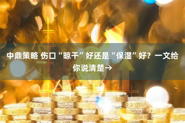 中鼎策略 伤口“晾干”好还是“保湿”好?一文给你说清楚→
