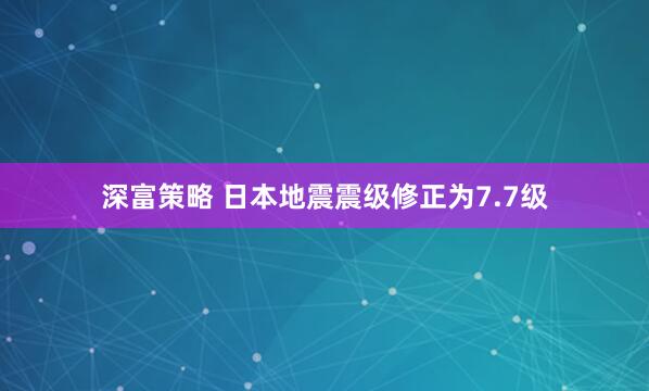 深富策略 日本地震震级修正为7.7级