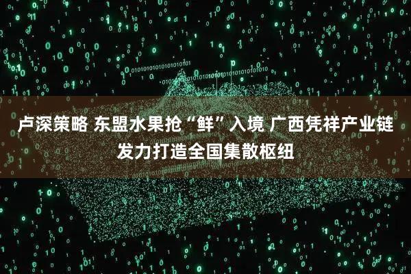 卢深策略 东盟水果抢“鲜”入境 广西凭祥产业链发力打造全国集散枢纽