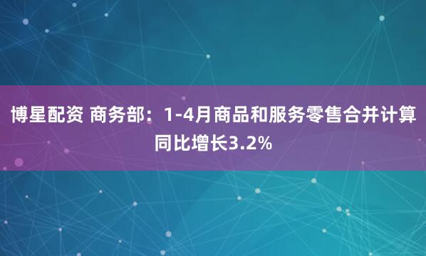 博星配资 商务部：1-4月商品和服务零售合并计算同比增长3.2%