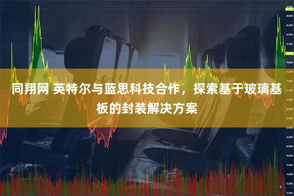 同翔网 英特尔与蓝思科技合作，探索基于玻璃基板的封装解决方案